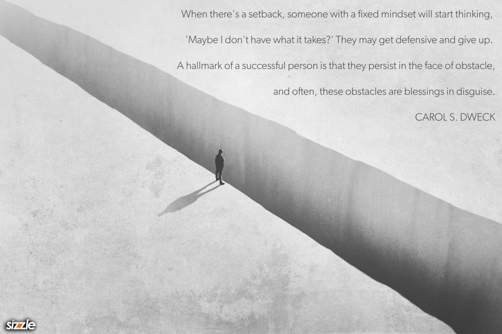 When there’s a setback, someone with a fixed mindset will start thinking, ‘Maybe I don’t have what it takes?’ They may get defensive and give up. A hallmark of a successful person is that they persist in the face of obstacle, and often, these obstacles are blessings in&nbsp;disguise.