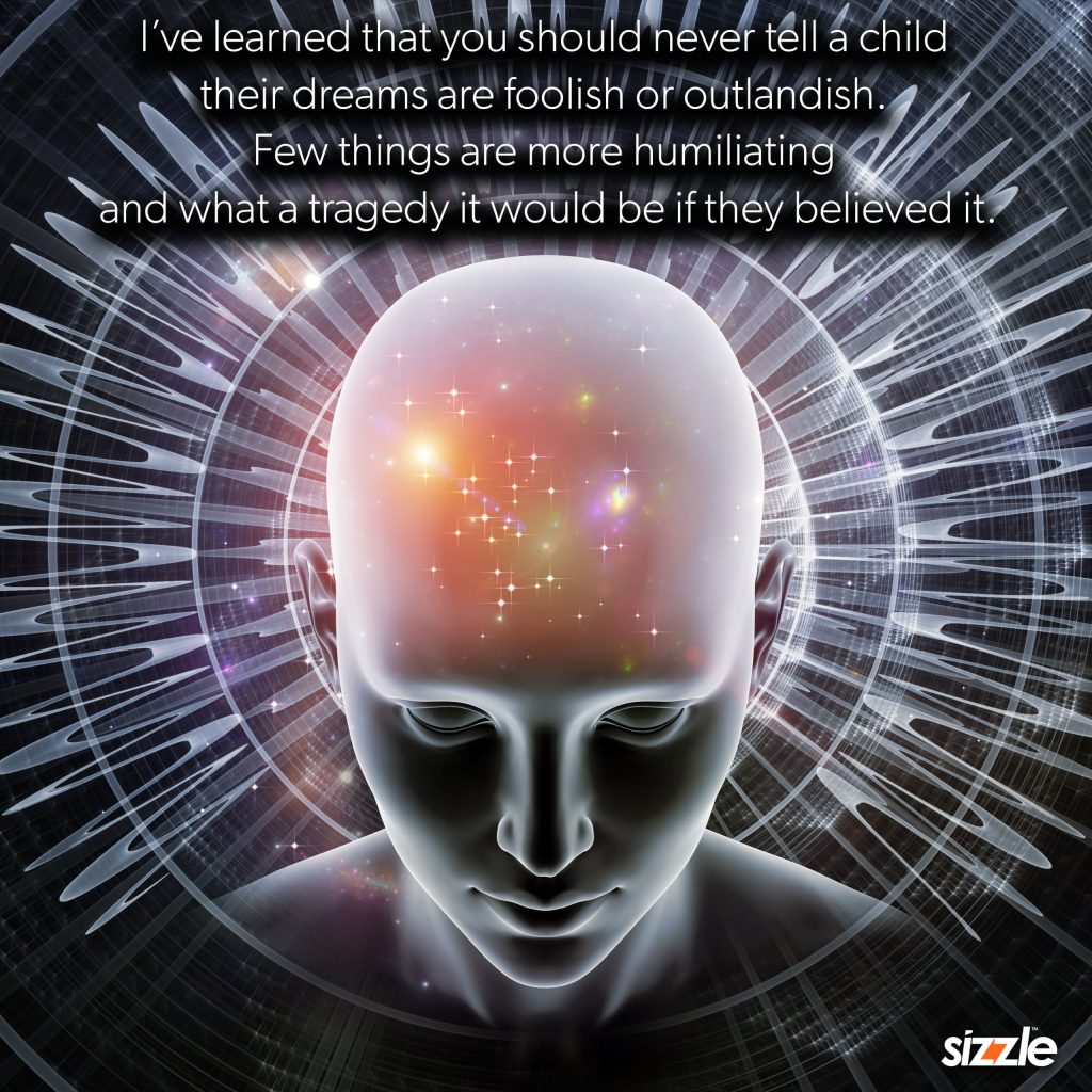 I’ve learned that you should never tell a child that their dreams are foolish or outlandish. Few things are more humiliating and what a tragedy it would be if they believed&nbsp;it?