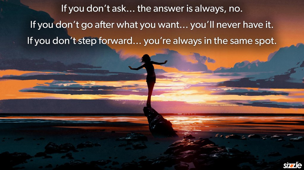 If you don’t ask… the answer is always, no. If you don’t go after what you want… you’ll never have it. If you don’t step forward… you’re always in the same&nbsp;spot.