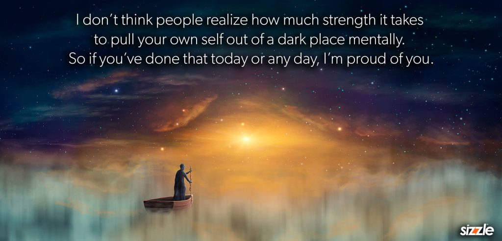 I don’t think people realize how much strength it takes to pull your own self out of a dark place mentally. So if you’ve done that today or any day, I’m proud of&nbsp;you.