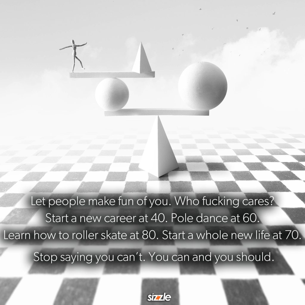 Let people make fun of you. Who fucking cares? Start a new career at 40. Pole dance at 60. Learn how to roller skate at 80. Start a whole new life at 70. Stop saying you can’t. You can and you should.