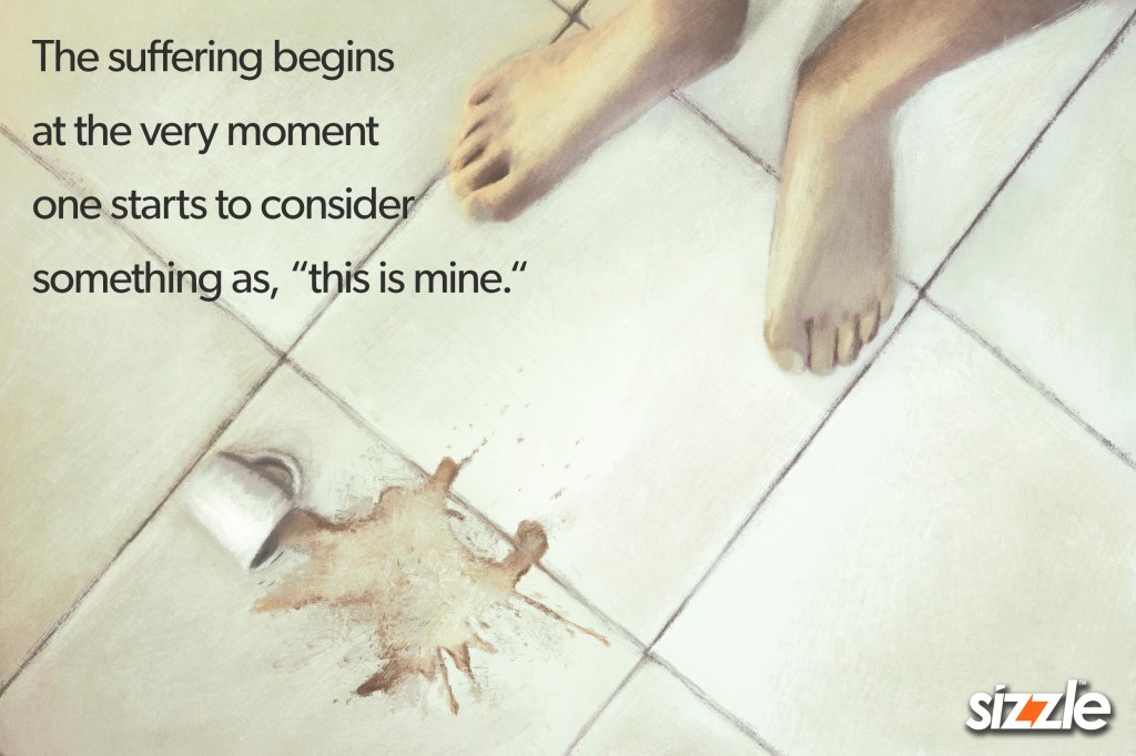 The suffering begins at the very moment one starts to consider something as, “this is mine.“