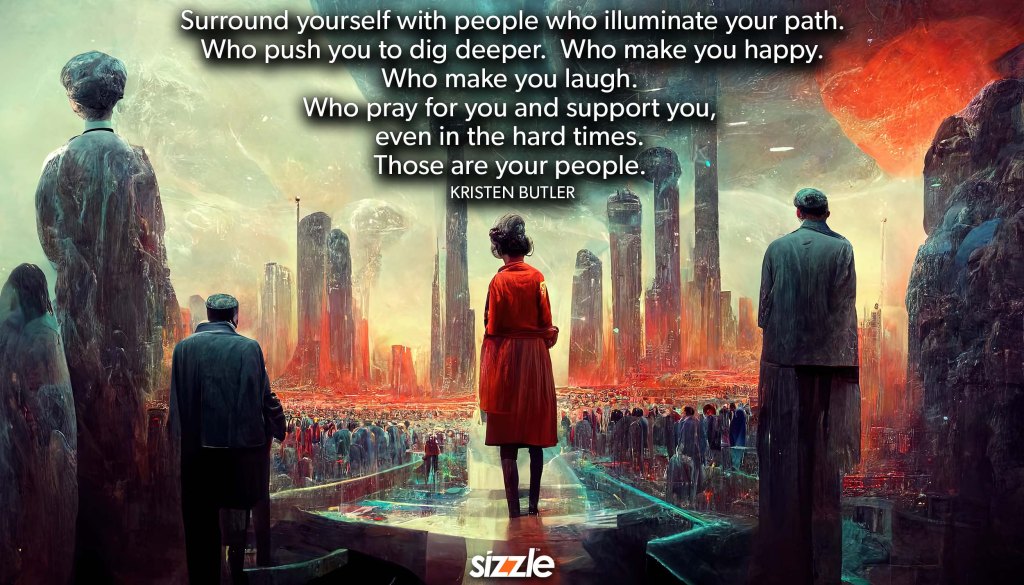 Surround yourself with people who illuminate your path.  Who push you to dig deeper.  Who make you happy. Who make you laugh. Who pray for you and support you, even in the hard times. Those are your&nbsp;people.