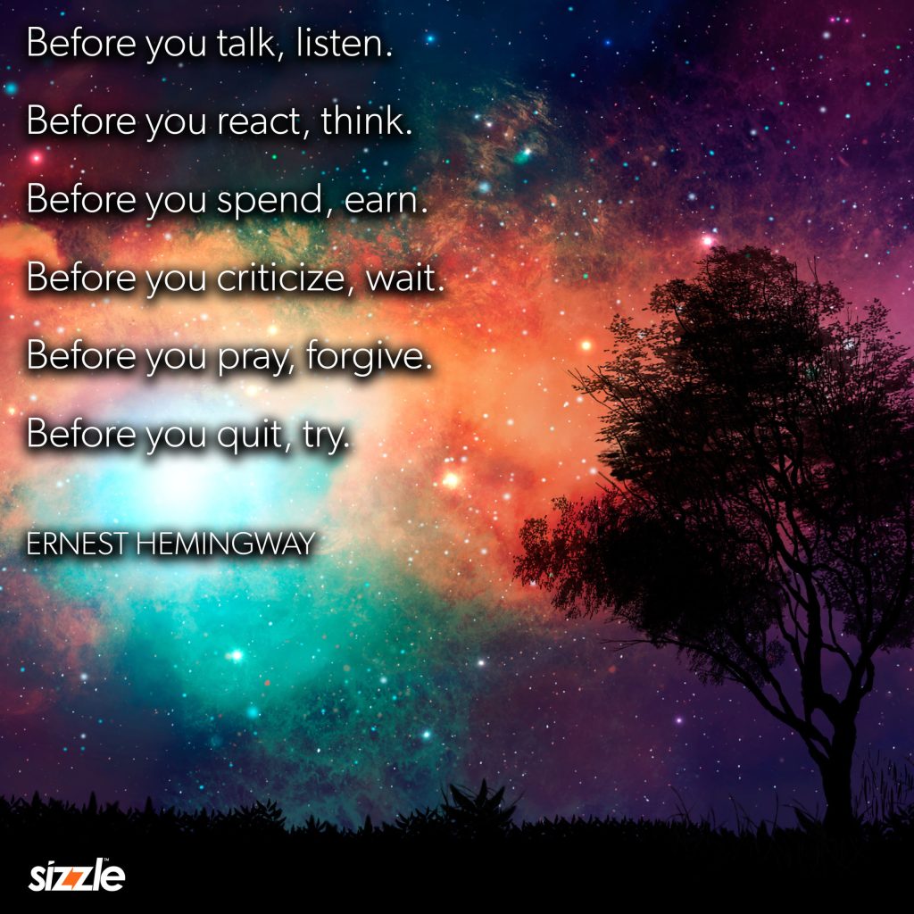 Before you talk, listen. Before you react, think. Before you spend, earn. Before you criticize, wait. Before you pray, forgive. Before you quit,&nbsp;try.