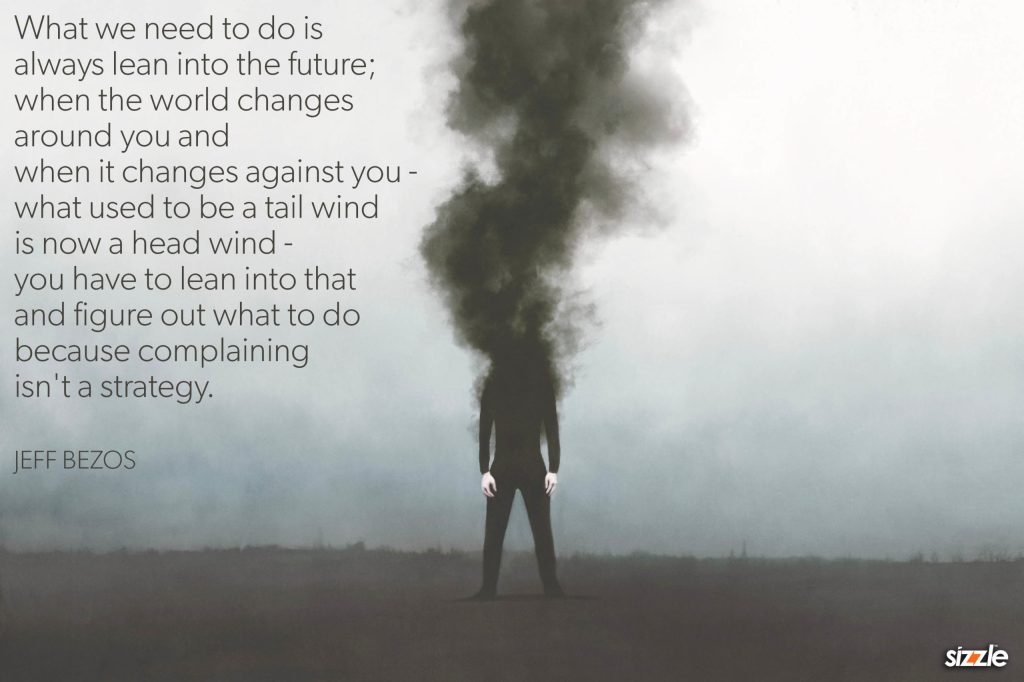 What we need to do is always lean into the future; when the world changes around you and when it changes against you – what used to be a tail wind is now a head wind – you have to lean into that and figure out what to do because complaining isn’t a strategy.