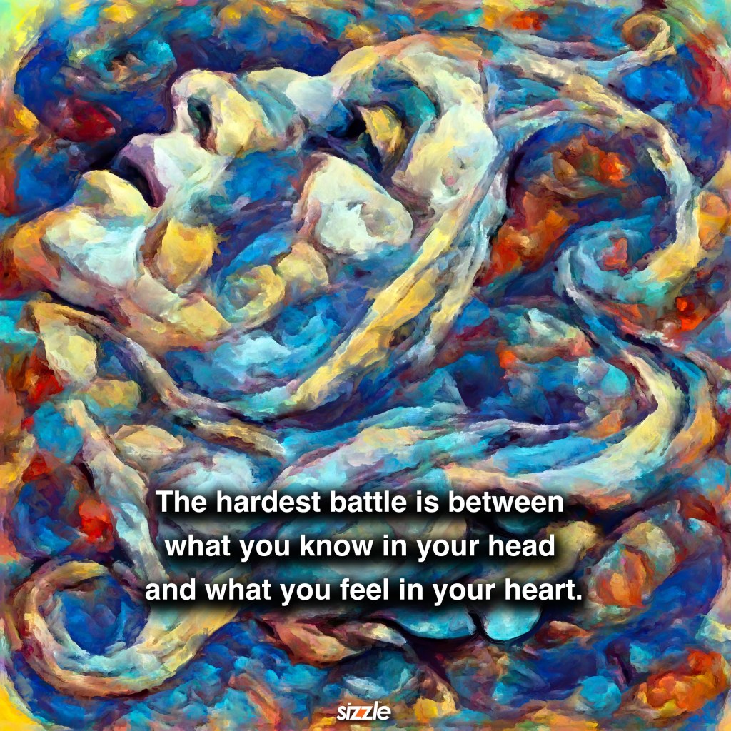The hardest battle is between what you know in your head and what you feel in your heart.