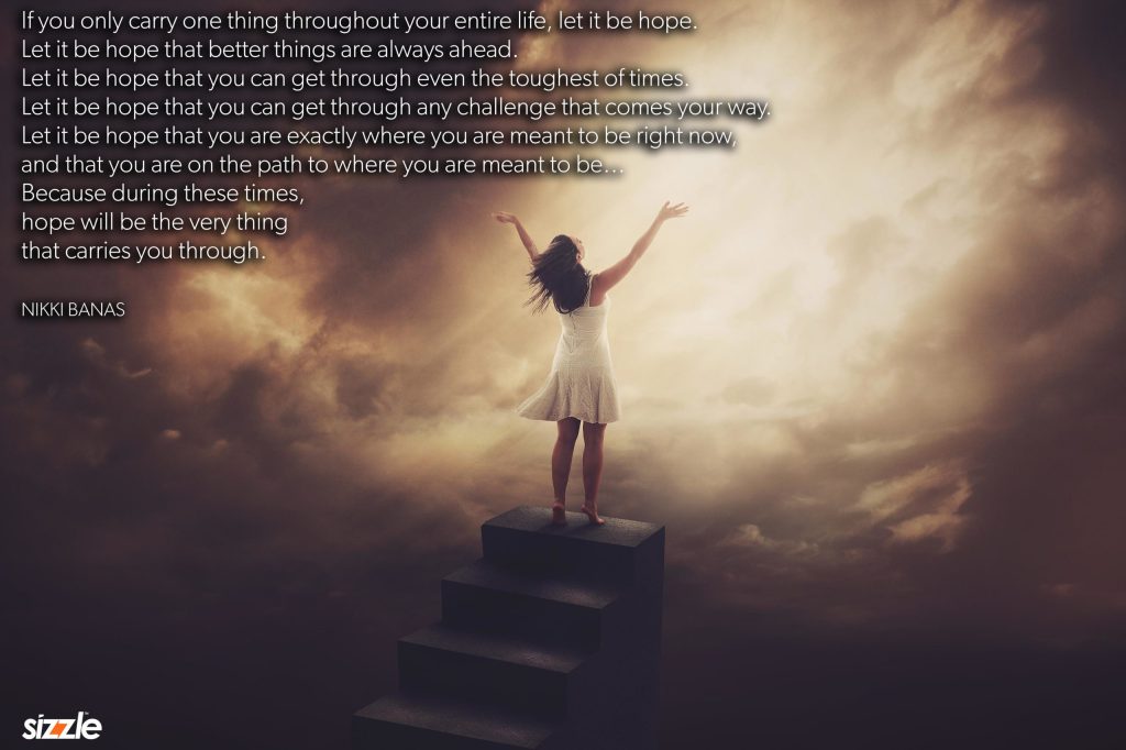 If you only carry one thing throughout your entire life, let it be hope. Let it be hope that better things are always ahead. Let it be hope that you can get through even the toughest of times. Let it be hope that you can get through any challenge that comes your way. Let it be hope that you are exactly where you are meant to be right now, and that you are on the path to where you are meant to be… Because during these times, hope will be the very thing that carries you through.