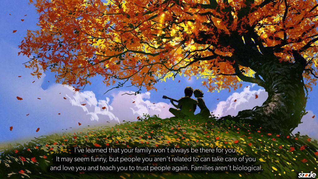 I’ve learned that your family won’t always be there for you. It may seem funny, but people you aren’t related to can take care of you and love you and teach you to trust people again. Families aren’t&nbsp;biological.