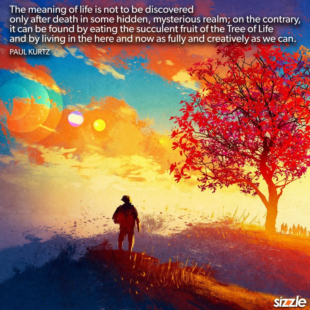 The meaning of life is not to be discovered   only after death in some hidden, mysterious realm; on the contrary,   it can be found by eating the succulent fruit of the Tree of Life   and by living in the here and now as fully and creatively as we&nbsp;can.