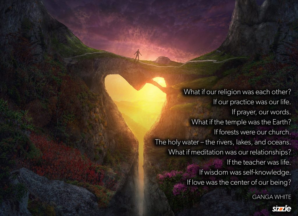 What if our religion was each other? If our practice was our life. If prayer, our words. What if the temple was the Earth? If forests were our church. The holy water – the rivers, lakes, and oceans. What if meditation was our relationships? If the teacher was life. If wisdom was self knowledge. If love was the center of our&nbsp;being?
