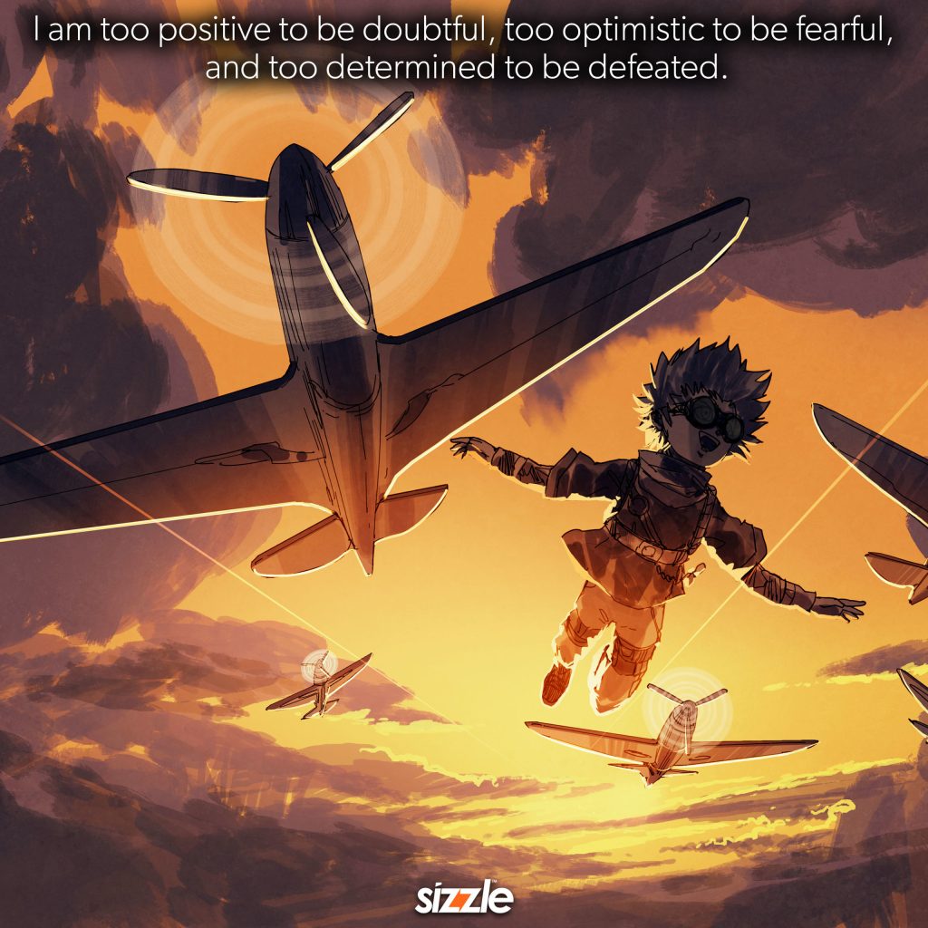 I am too positive to be doubtful, too optimistic to be fearful, and too determined to be defeated.