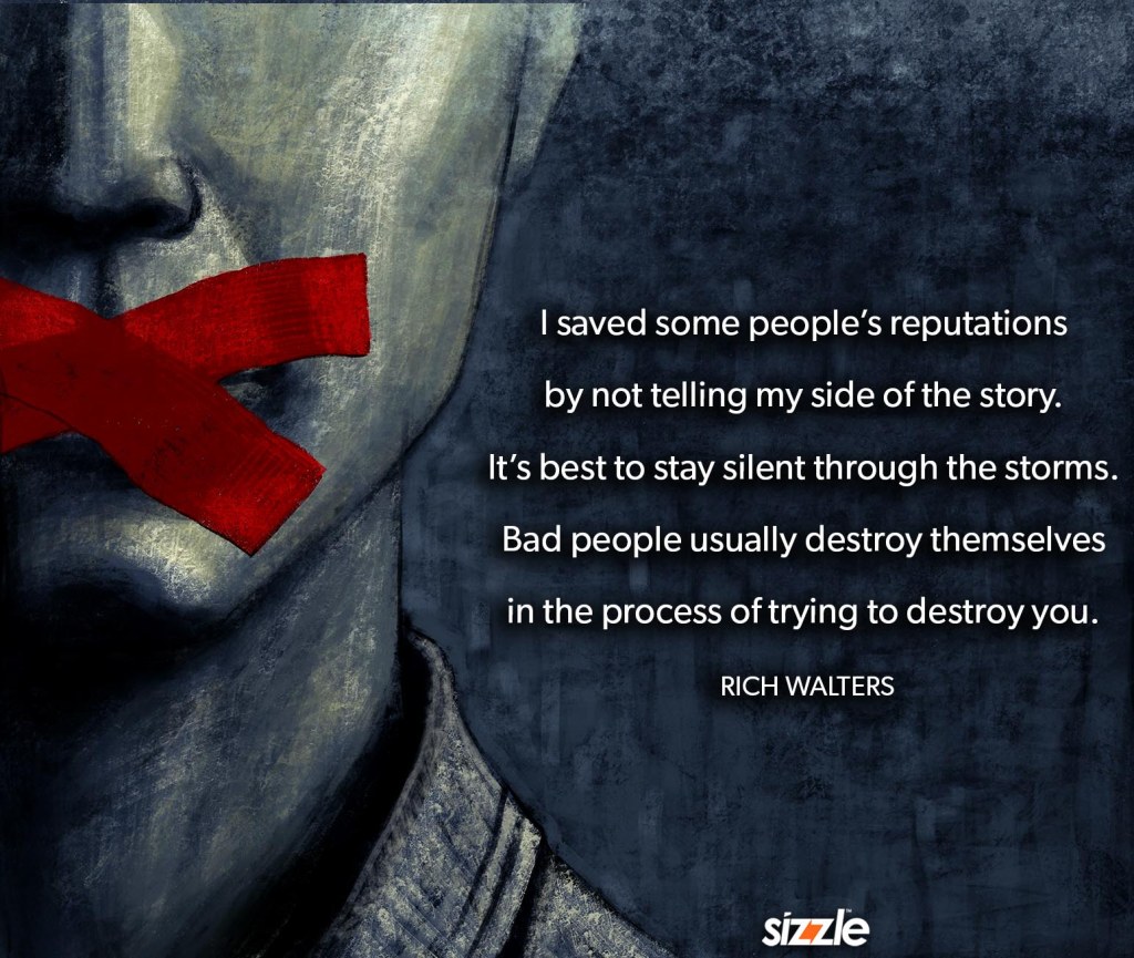 I saved some people’s reputations by not telling my side of the story. It’s best to stay silent through the storms. Bad people usually destroy themselves in the process of trying to destroy you. 