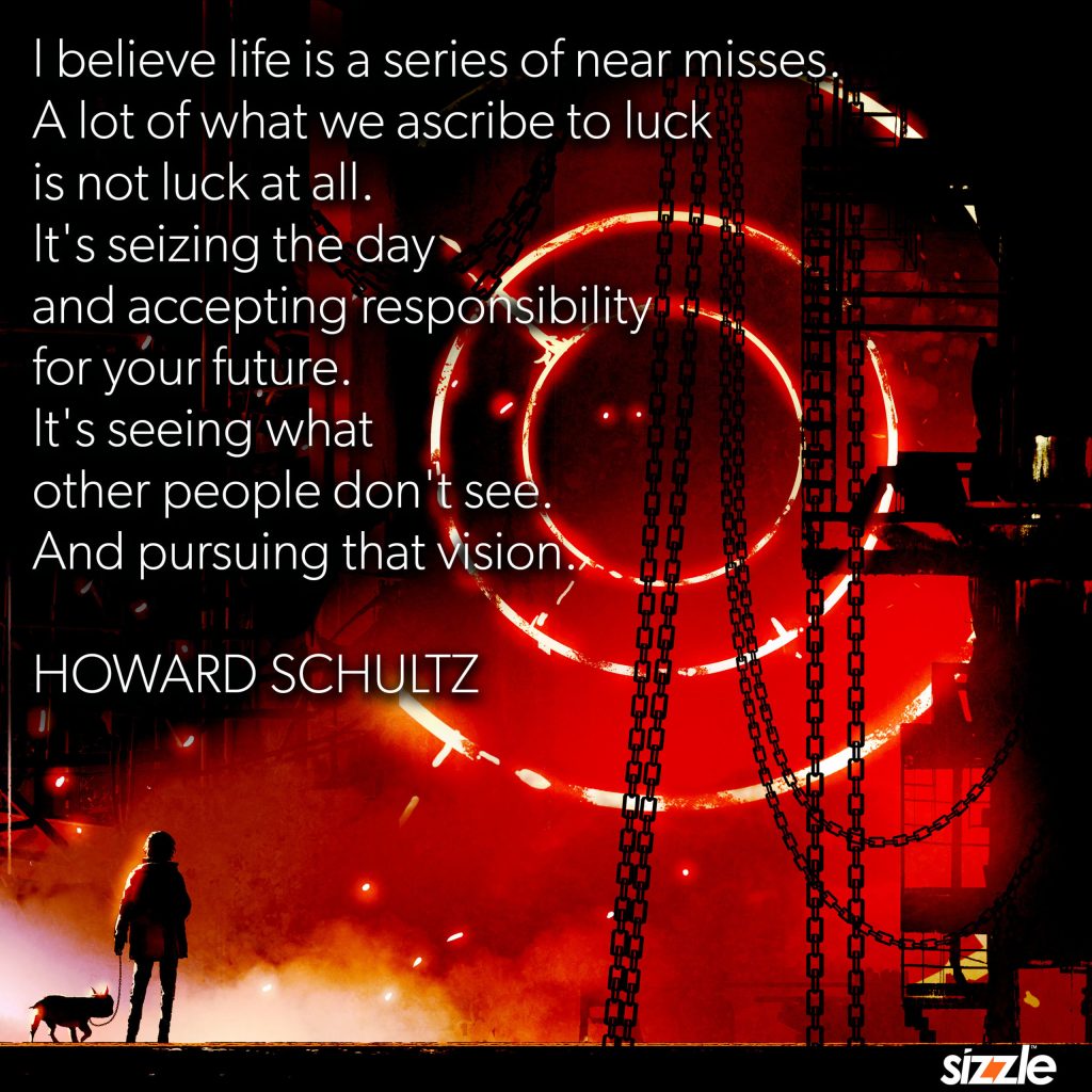 I believe life is a series of near misses. A lot of what we ascribe to luck is not luck at all. It’s seizing the day and accepting responsibility for your future. It’s seeing what other people don’t see and pursuing that&nbsp;vision.