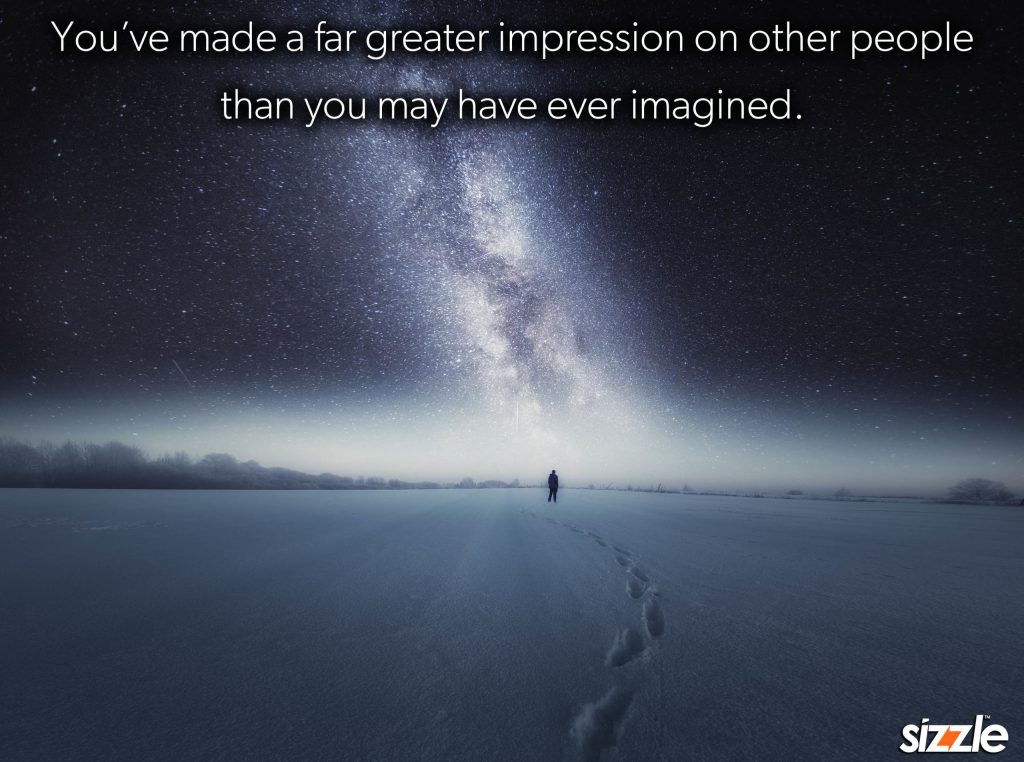 You’ve made a far greater impression on other people than you may have ever&nbsp;imagined.