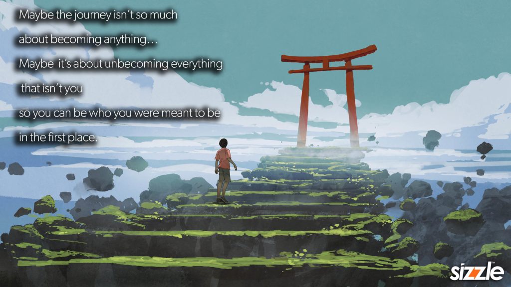Maybe the journey isn’t so much about becoming anything… Maybe it’s about unbecoming everything that isn’t you so you can be who you were meant to be in the first place.