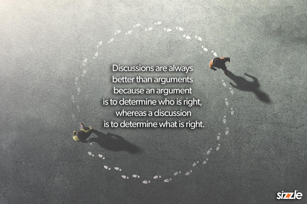 Discussions are always better than arguments because an argument is to determine who is right, whereas a discussion is to determine what is right.