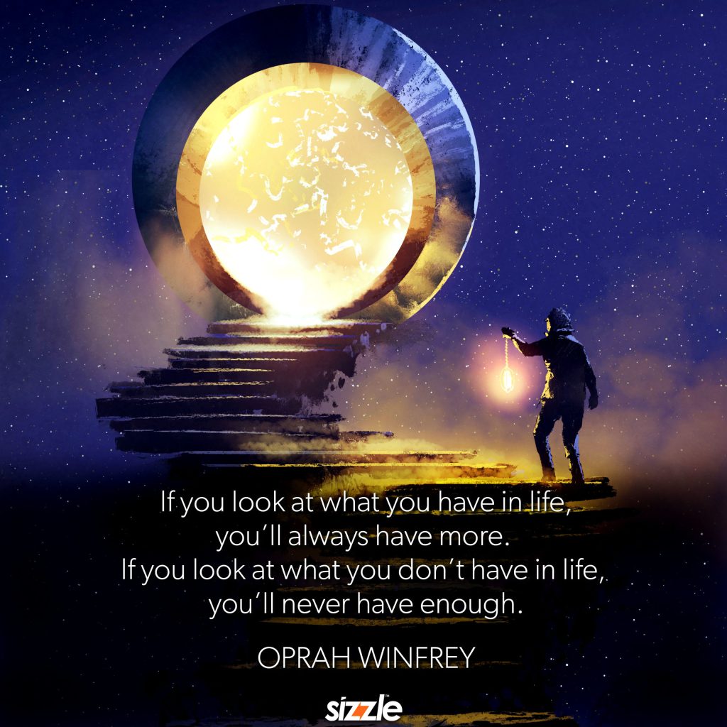 If you look at what you have in life, you’ll always have more. If you look at what you don’t have, you’ll never have enough.