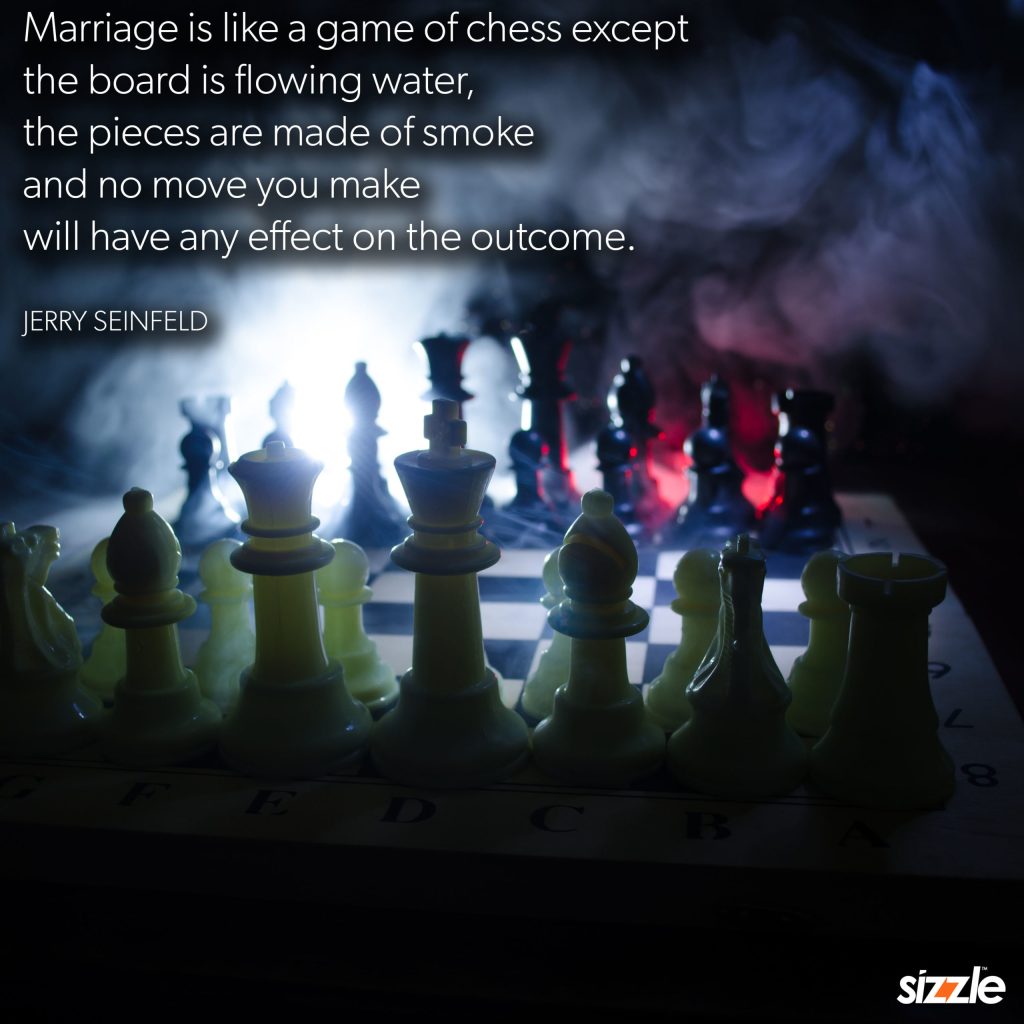 Marriage is like a game of chess except the board is flowing water, the pieces are made of smoke and no move you make will have any effect on the outcome.