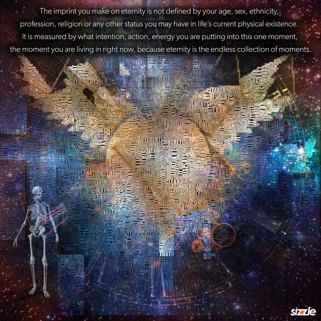 The imprint you make on eternity is not defined by your age, sex, ethnicity, profession, religion or any other status you may have in life’s current physical existence. It is measured by what intention, action, energy you are putting into this one moment, the moment you are living in right now, because eternity is the endless collection of moments.