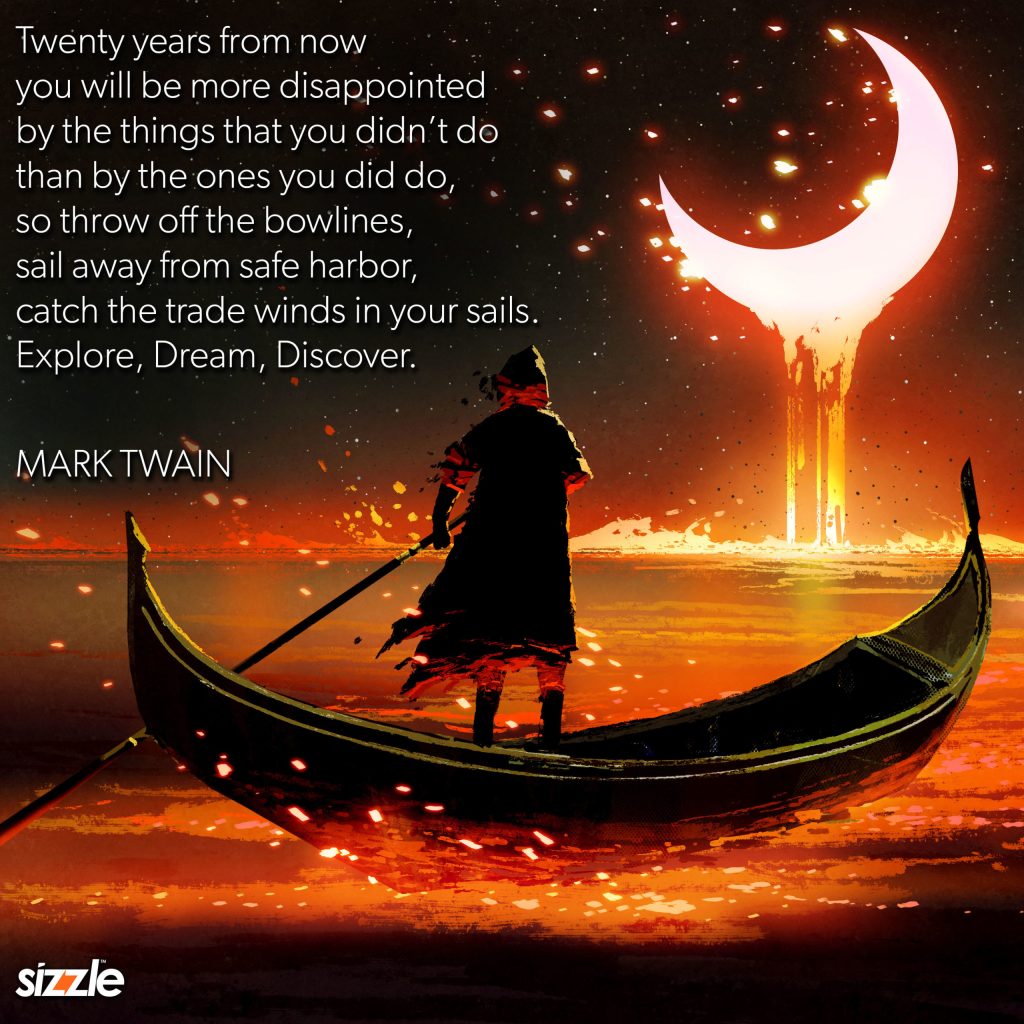 Twenty years from now you will be more disappointed by the things that you didn’t do than by the ones that you did do, so throw off the bowlines, sail away from safe harbor, catch the trade winds in your sails. Explore, dream,&nbsp;discover.