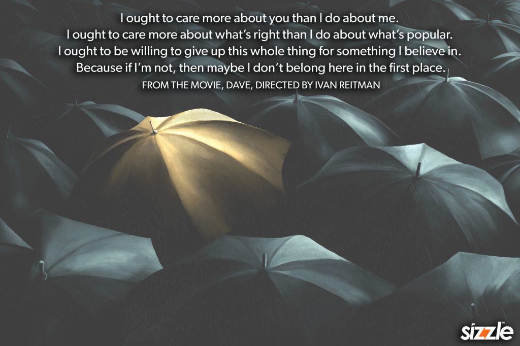 I ought to care more about you than I do about me. I ought to care more about what’s right than I do about what’s popular. I ought to be willing to give up this whole thing for something I believe in. Because if I’m not, then maybe I don’t belong here in the first&nbsp;place.