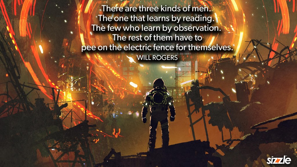 There are three kinds of men. The one that learns by reading. The few who learn by observation. The rest of them have to pee on the electric fence for themselves.