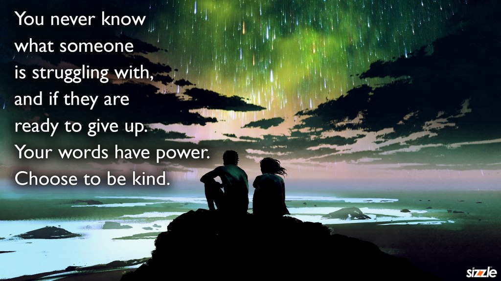 You never know what someone is struggling with, and if they are ready to give up. Your words have power. Choose to be kind.