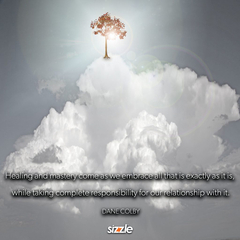 Healing and mastery come as we embrace all that is exactly as it is, while taking complete responsibility for our relationship with&nbsp;it.