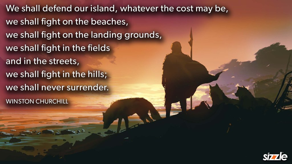 We shall defend our island, whatever the cost may be, we shall fight on the beaches, we shall fight on the landing grounds, we shall fight in the fields and in the streets, we shall fight in the hills; we shall never&nbsp;surrender.