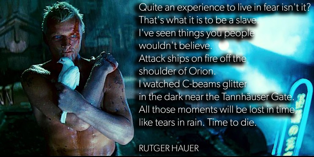 Quite an experience to live in fear isn’t it? That’s what it is to be a slave. I’ve seen things you people wouldn’t believe. Attack ships on fire off the shoulder of Orion. I watched C-beams glitter in the dark near the Tannhäuser Gate. All those moments will be lost in time, like tears in rain. Time to&nbsp;die.