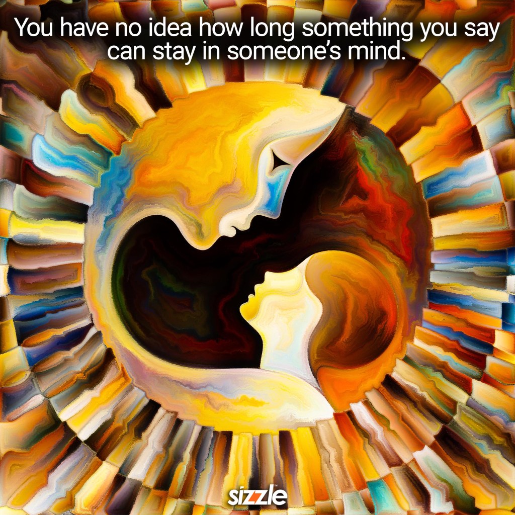 You have no idea how long something you say can stay in someone’s&nbsp;mind.