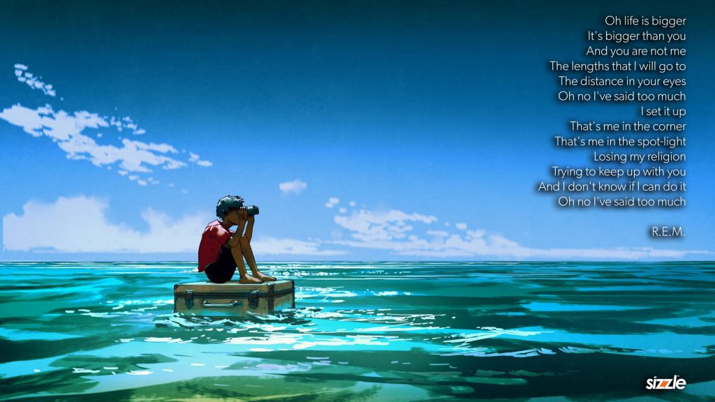 Oh life is bigger It’s bigger than you And you are not me The lengths that I will go to The distance in your eyes Oh no I’ve said too much I set it up That’s me in the corner That’s me in the spot-light Losing my religion