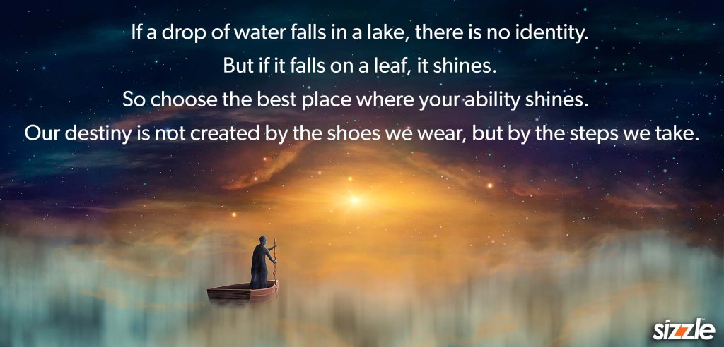 If a drop of water falls in a lake, there is no identity. But if it falls on a leaf, it shines. So choose the best place where your ability shines. Our destiny is not created by the shoes we wear, but by the steps we take.